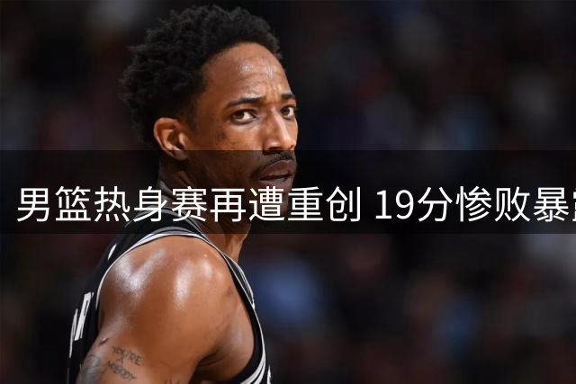 男篮热身赛再遭重创 19分惨败暴露深层隐忧