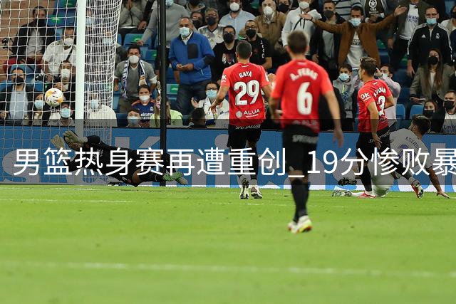 男篮热身赛再遭重创 19分惨败暴露深层隐忧
